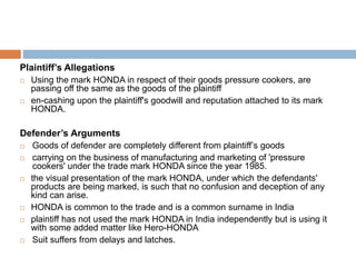 Plaintiff’s Allegations
 Using the mark HONDA in respect of their goods pressure cookers, are
passing off the same as the goods of the plaintiff
 en-cashing upon the plaintiff's goodwill and reputation attached to its mark
HONDA.
Defender’s Arguments
 Goods of defender are completely different from plaintiff’s goods
 carrying on the business of manufacturing and marketing of 'pressure
cookers' under the trade mark HONDA since the year 1985.
 the visual presentation of the mark HONDA, under which the defendants'
products are being marked, is such that no confusion and deception of any
kind can arise.
 HONDA is common to the trade and is a common surname in India
 plaintiff has not used the mark HONDA in India independently but is using it
with some added matter like Hero-HONDA
 Suit suffers from delays and latches.
 