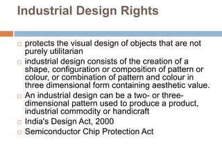 Industrial Design Rights
 protects the visual design of objects that are not
purely utilitarian
 industrial design consists of the creation of a
shape, configuration or composition of pattern or
colour, or combination of pattern and colour in
three dimensional form containing aesthetic value.
 An industrial design can be a two- or three-
dimensional pattern used to produce a product,
industrial commodity or handicraft
 India's Design Act, 2000
 Semiconductor Chip Protection Act
 