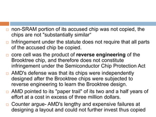  non-SRAM portion of its accused chip was not copied, the
chips are not "substantially similar“
 Infringement under the statute does not require that all parts
of the accused chip be copied.
 core cell was the product of reverse engineering of the
Brooktree chip, and therefore does not constitute
infringement under the Semiconductor Chip Protection Act
 AMD's defense was that its chips were independently
designed after the Brooktree chips were subjected to
reverse engineering to learn the Brooktree design.
 AMD pointed to its "paper trail" of its two and a half years of
effort at a cost in excess of three million dollars.
 Counter argue- AMD's lengthy and expensive failures at
designing a layout and could not further invest thus copied
 