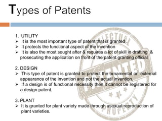 1. UTILITY
 It is the most important type of patent that is granted .
 It protects the functional aspect of the invention
 It is also the most sought after & requires a lot of skill in drafting &
prosecuting the application on front of the patent granting official
2. DESIGN
 This type of patent is granted to protect the ornamental or external
appearance of the invention and not the actual invention.
 If a design is of functional necessity then it cannot be registered for
a design patent.
3. PLANT
 It is granted for plant variety made through asexual reproduction of
plant varieties.
 