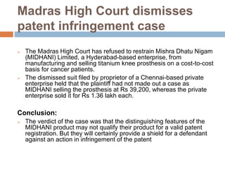 Madras High Court dismisses
patent infringement case
 The Madras High Court has refused to restrain Mishra Dhatu Nigam
(MIDHANI) Limited, a Hyderabad-based enterprise, from
manufacturing and selling titanium knee prosthesis on a cost-to-cost
basis for cancer patients.
 The dismissed suit filed by proprietor of a Chennai-based private
enterprise held that the plaintiff had not made out a case as
MIDHANI selling the prosthesis at Rs 39,200, whereas the private
enterprise sold it for Rs 1.36 lakh each.
Conclusion:
 The verdict of the case was that the distinguishing features of the
MIDHANI product may not qualify their product for a valid patent
registration. But they will certainly provide a shield for a defendant
against an action in infringement of the patent
 