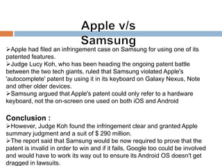Apple had filed an infringement case on Samsung for using one of its
patented features.
Judge Lucy Koh, who has been heading the ongoing patent battle
between the two tech giants, ruled that Samsung violated Apple's
'autocomplete' patent by using it in its keyboard on Galaxy Nexus, Note
and other older devices.
Samsung argued that Apple's patent could only refer to a hardware
keyboard, not the on-screen one used on both iOS and Android
Conclusion :
However, Judge Koh found the infringement clear and granted Apple
summary judgment and a suit of $ 290 million.
The report said that Samsung would be now required to prove that the
patent is invalid in order to win and if it fails, Google too could be involved
and would have to work its way out to ensure its Android OS doesn't get
dragged in lawsuits.
 