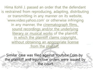 Hima Kohli J. passed an order that the defendant
is restrained from reproducing, adapting, distributing
or transmitting in any manner on its website,
`www.video.yahoo.com’ or otherwise infringing
in any manner, the cinematograph films,
sound recordings and/or the underlying
literary or musical works of the plaintiff,
in which the plaintiff claims copyright,
without obtaining an appropriate license
from the plaintiff.
Similar case was filed against Youtube.Com by
the plaintiff and injunctive orders were issued by
the court.
 