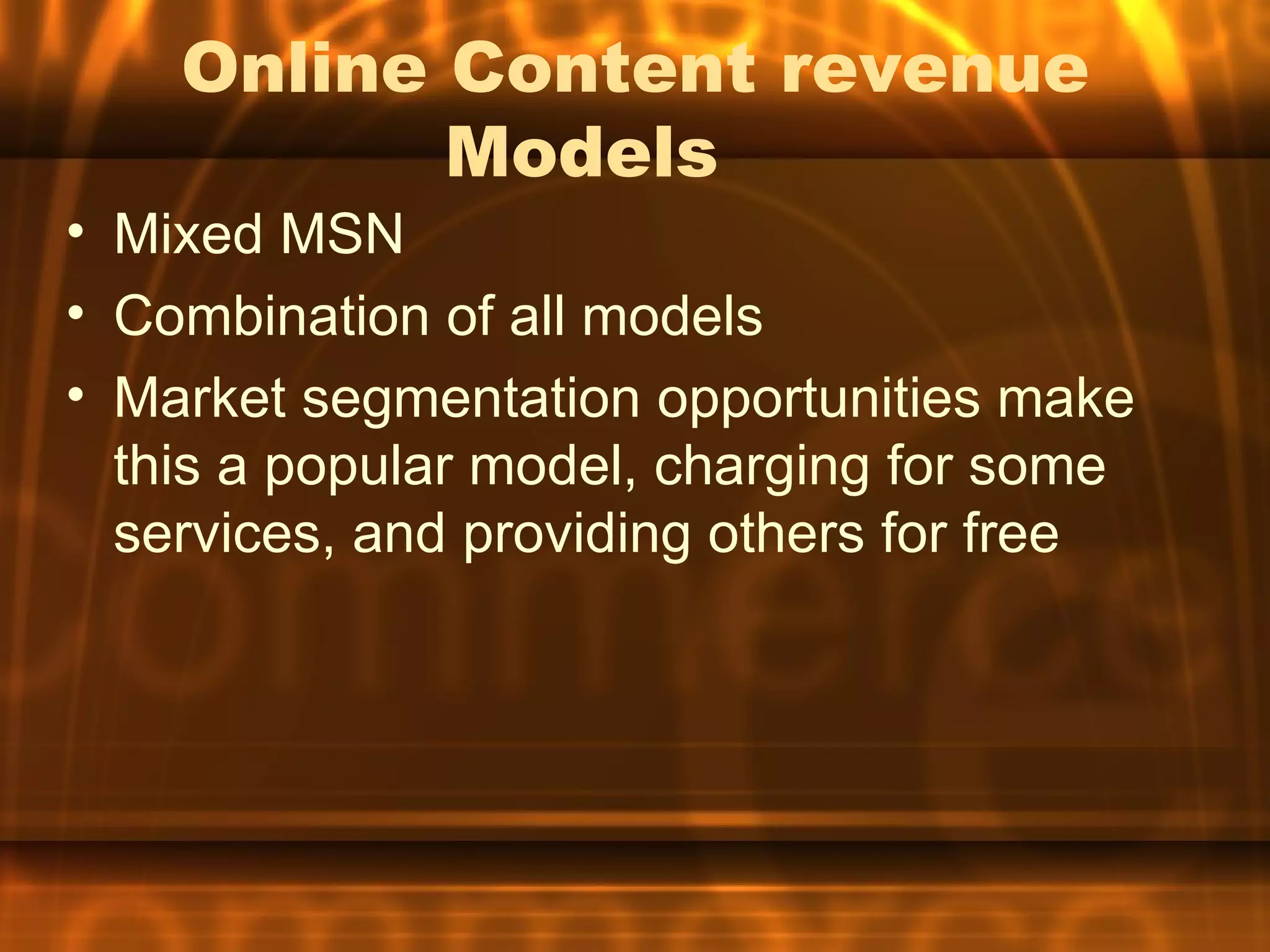 Online Content revenue
           Models
• Mixed MSN
• Combination of all models
• Market segmentation opportunities make
  this a popular model, charging for some
  services, and providing others for free
 