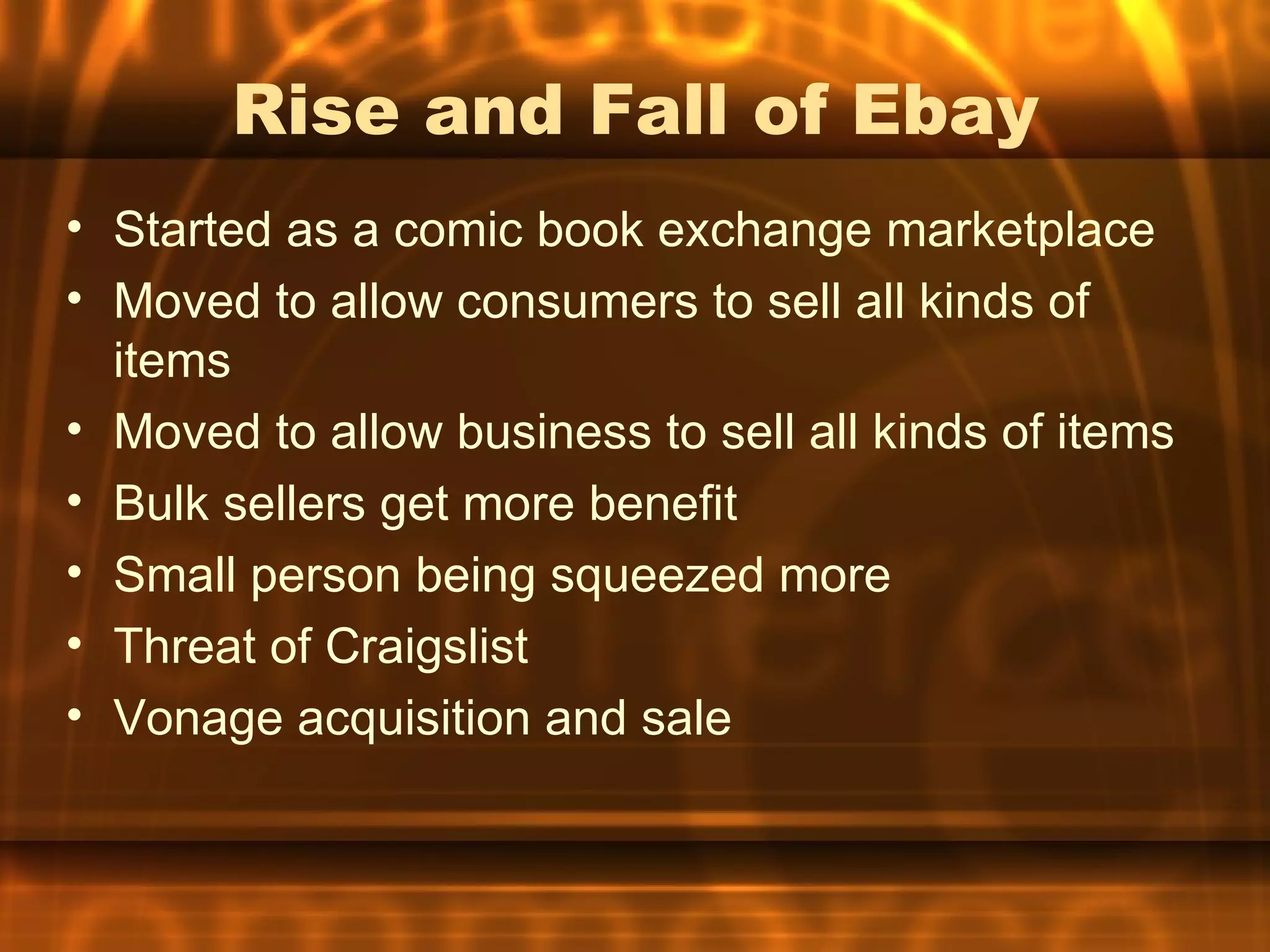 Rise and Fall of Ebay
• Started as a comic book exchange marketplace
• Moved to allow consumers to sell all kinds of
  items
• Moved to allow business to sell all kinds of items
• Bulk sellers get more benefit
• Small person being squeezed more
• Threat of Craigslist
• Vonage acquisition and sale
 