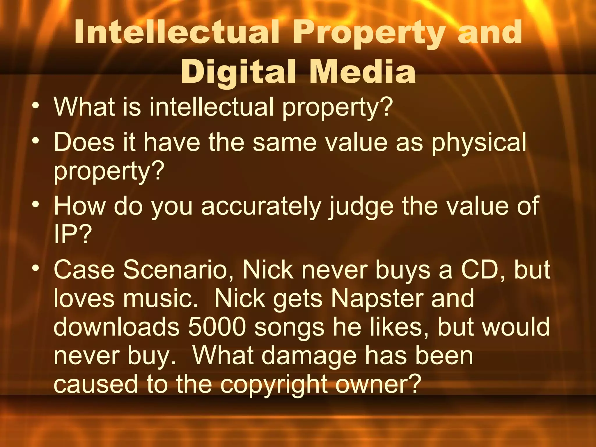 Intellectual Property and
          Digital Media
• What is intellectual property?
• Does it have the same value as physical
  property?
• How do you accurately judge the value of
  IP?
• Case Scenario, Nick never buys a CD, but
  loves music. Nick gets Napster and
  downloads 5000 songs he likes, but would
  never buy. What damage has been
  caused to the copyright owner?
 