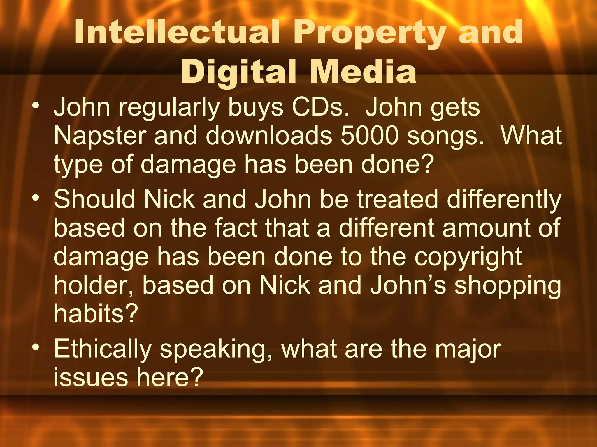 Intellectual Property and
          Digital Media
• John regularly buys CDs. John gets
  Napster and downloads 5000 songs. What
  type of damage has been done?
• Should Nick and John be treated differently
  based on the fact that a different amount of
  damage has been done to the copyright
  holder, based on Nick and John’s shopping
  habits?
• Ethically speaking, what are the major
  issues here?
 