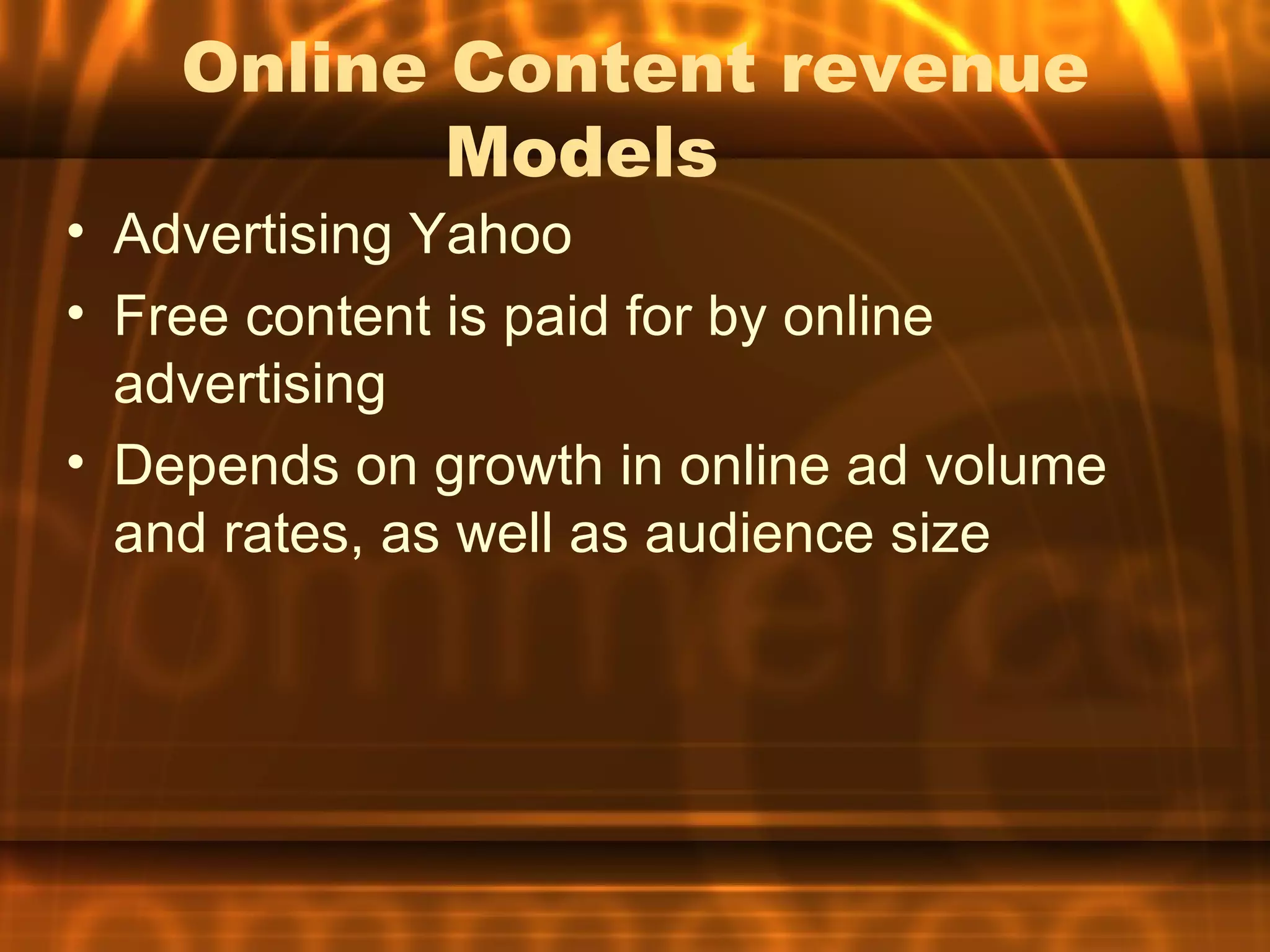 Online Content revenue
           Models
• Advertising Yahoo
• Free content is paid for by online
  advertising
• Depends on growth in online ad volume
  and rates, as well as audience size
 
