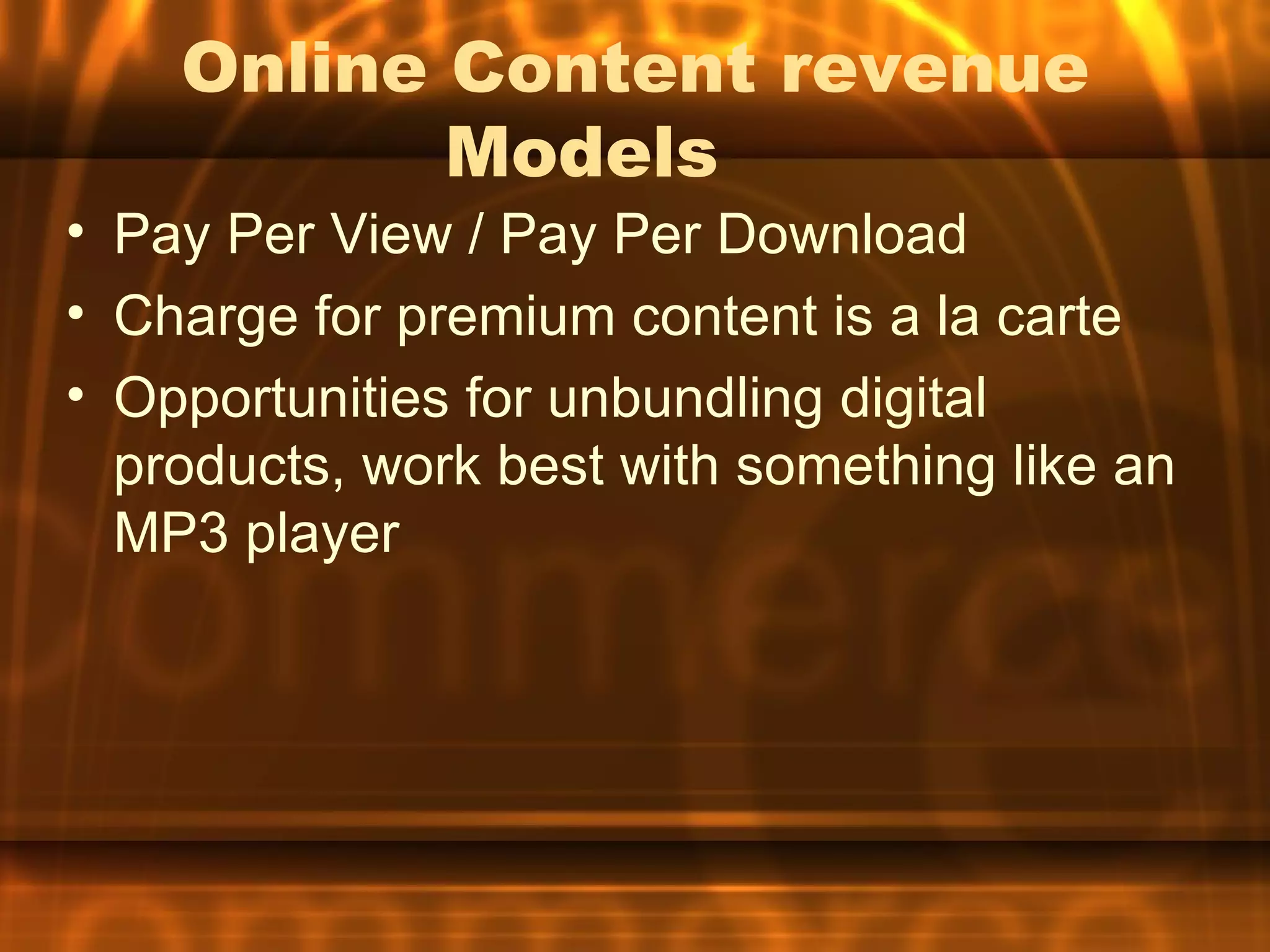 Online Content revenue
           Models
• Pay Per View / Pay Per Download
• Charge for premium content is a la carte
• Opportunities for unbundling digital
  products, work best with something like an
  MP3 player
 