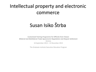 Intellectual property and electronic commerce Susan Isiko Štrba 
Customised Training Programme for Officials from Taiwan 
Bilateral and Multilateral Trade Agreements Negotiation and Dispute Settlement 
Geneva 
16 September 2013 – 13 December 2013 
The Graduate Institute Executive Education Program 
 
