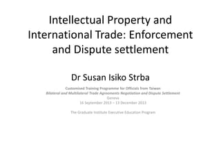 Intellectual Property and International Trade: Enforcement and Dispute settlement Dr Susan Isiko Strba 
Customised Training Programme for Officials from Taiwan 
Bilateral and Multilateral Trade Agreements Negotiation and Dispute Settlement 
Geneva 
16 September 2013 – 13 December 2013 
The Graduate Institute Executive Education Program  