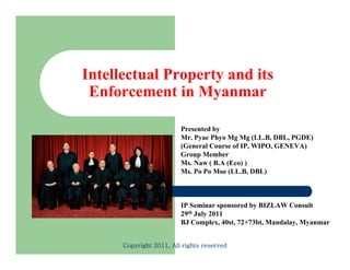 Intellectual Property and its
 Enforcement in Myanmar

                         Presented by
                         Mr. Pyae Phyo Mg Mg (LL.B, DBL, PGDE)
                         (General Course of IP, WIPO, GENEVA)
                         Group Member
                         Ms. Naw ( B.A (Eco) )
                         Ms. Po Po Moe (LL.B, DBL)



                         IP Seminar sponsored by BIZLAW Consult
                         29th July 2011
                         BJ Complex, 40st, 72+73bt, M d l M
                            C      l 40 72 73b Mandalay, Myanmar


      Copyright 2011, All rights reserved
 
