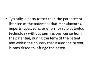 • Typically, a party (other than the patentee or
licensee of the patentee) that manufactures,
imports, uses, sells, or offers for sale patented
technology without permission/license from
the patentee, during the term of the patent
and within the country that issued the patent,
is considered to infringe the paten
 