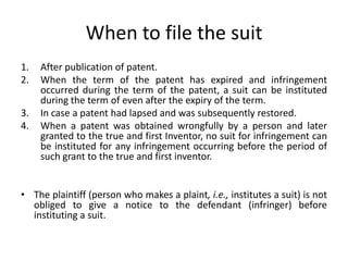 When to file the suit
1. After publication of patent.
2. When the term of the patent has expired and infringement
occurred during the term of the patent, a suit can be instituted
during the term of even after the expiry of the term.
3. In case a patent had lapsed and was subsequently restored.
4. When a patent was obtained wrongfully by a person and later
granted to the true and first Inventor, no suit for infringement can
be instituted for any infringement occurring before the period of
such grant to the true and first inventor.
• The plaintiff (person who makes a plaint, i.e., institutes a suit) is not
obliged to give a notice to the defendant (infringer) before
instituting a suit.
 