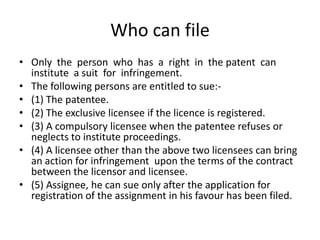 Who can file
• Only the person who has a right in the patent can
institute a suit for infringement.
• The following persons are entitled to sue:-
• (1) The patentee.
• (2) The exclusive licensee if the licence is registered.
• (3) A compulsory licensee when the patentee refuses or
neglects to institute proceedings.
• (4) A licensee other than the above two licensees can bring
an action for infringement upon the terms of the contract
between the licensor and licensee.
• (5) Assignee, he can sue only after the application for
registration of the assignment in his favour has been filed.
 