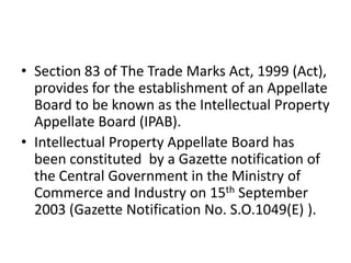 • Section 83 of The Trade Marks Act, 1999 (Act),
provides for the establishment of an Appellate
Board to be known as the Intellectual Property
Appellate Board (IPAB).
• Intellectual Property Appellate Board has
been constituted by a Gazette notification of
the Central Government in the Ministry of
Commerce and Industry on 15th September
2003 (Gazette Notification No. S.O.1049(E) ).
 