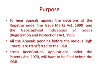 Purpose
• To hear appeals against the decisions of the
Registrar under the Trade Marks Act, 1999 and
the Geographical Indications of Goods
(Registration and Protection) Act, 1999.
• All the Appeals pending before the various High
Courts, are transferred to the IPAB.
• Fresh Rectification Applications under the
Patents Act, 1970, will have to be filed before the
IPAB.
 