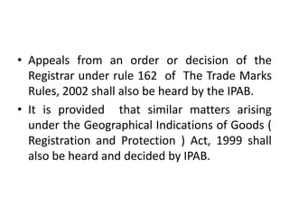 • Appeals from an order or decision of the
Registrar under rule 162 of The Trade Marks
Rules, 2002 shall also be heard by the IPAB.
• It is provided that similar matters arising
under the Geographical Indications of Goods (
Registration and Protection ) Act, 1999 shall
also be heard and decided by IPAB.
 