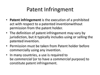 Patent Infringment
• Patent infringement is the execution of a prohibited
act with respect to a patented inventionwithout
permission from the patent holder.
• The definition of patent infringement may vary by
jurisdiction, but it typically includes using or selling the
patented invention.
• Permission must be taken from Patent holder before
commercially using any invention.
• In many countries, a use is required to
be commercial (or to have a commercial purpose) to
constitute patent infringement.
 