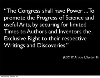 “The Congress shall have Power ... To
    promote the Progress of Science and
    useful Arts, by securing for limited
    Times to Authors and Inventors the
    Exclusive Right to their respective
    Writings and Discoveries.”
                            (USC 17, Article 1, Section 8)




Wednesday, March 6, 13
 