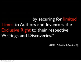. To promote the Progress of Science
 and useful Arts, by securing for limited
 Times to Authors and Inventors the
 Exclusive Right to their respective
 Writings and Discoveries.”
                          (USC 17, Article 1, Section 8)




Wednesday, March 6, 13
 