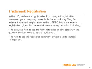 11
Trademark Registration
In the US, trademark rights arise from use, not registration.
However, your company protects its trademarks by filing for
federal trademark registration in the USPTO because federal
registration gives the trademark owner many benefits, including:
•The exclusive right to use the mark nationwide in connection with the
goods or services covered by the registration.
•The right to use the registered trademark symbol ® to discourage
infringement.
 