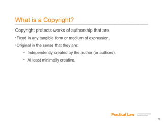 12
What is a Copyright?
Copyright protects works of authorship that are:
•Fixed in any tangible form or medium of expression.
•Original in the sense that they are:
• Independently created by the author (or authors).
• At least minimally creative.
 