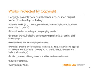 14
Works Protected by Copyright
Copyright protects both published and unpublished original
works of authorship, including:
•Literary works (e.g., books, periodicals, manuscripts, film, tapes and
computer programs).
•Musical works, including accompanying words.
•Dramatic works, including accompanying music (e.g., scripts and
screenplays).
•Pantomimes and choreographic works.
•Pictorial, graphic and sculptural works (e.g., fine, graphic and applied
art and art reproductions, photographs, prints, maps, models and
technical drawings).
•Motion pictures, video games and other audiovisual works.
•Sound recordings.
•Architectural works.
 