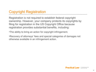 17
Copyright Registration
Registration is not required to establish federal copyright
ownership. However, your company protects its copyrights by
filing for registration in the US Copyright Office because
registration provides substantial benefits, including:
•The ability to bring an action for copyright infringement.
•Recovery of attorneys’ fees and special categories of damages not
otherwise available in an infringement action.
 