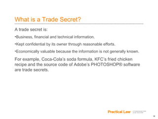 18
What is a Trade Secret?
A trade secret is:
•Business, financial and technical information.
•Kept confidential by its owner through reasonable efforts.
•Economically valuable because the information is not generally known.
For example, Coca-Cola’s soda formula, KFC’s fried chicken
recipe and the source code of Adobe’s PHOTOSHOP® software
are trade secrets.
 