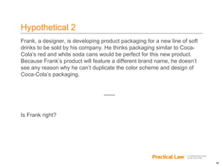 26
Hypothetical 2
Frank, a designer, is developing product packaging for a new line of soft
drinks to be sold by his company. He thinks packaging similar to Coca-
Cola’s red and white soda cans would be perfect for this new product.
Because Frank’s product will feature a different brand name, he doesn’t
see any reason why he can’t duplicate the color scheme and design of
Coca-Cola’s packaging.
------
Is Frank right?
 
