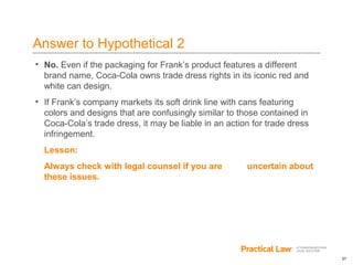 27
Answer to Hypothetical 2
• No. Even if the packaging for Frank’s product features a different
brand name, Coca-Cola owns trade dress rights in its iconic red and
white can design.
• If Frank’s company markets its soft drink line with cans featuring
colors and designs that are confusingly similar to those contained in
Coca-Cola’s trade dress, it may be liable in an action for trade dress
infringement.
Lesson:
Always check with legal counsel if you are uncertain about
these issues.
 