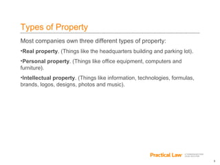 3
Types of Property
Most companies own three different types of property:
•Real property. (Things like the headquarters building and parking lot).
•Personal property. (Things like office equipment, computers and
furniture).
•Intellectual property. (Things like information, technologies, formulas,
brands, logos, designs, photos and music).
 