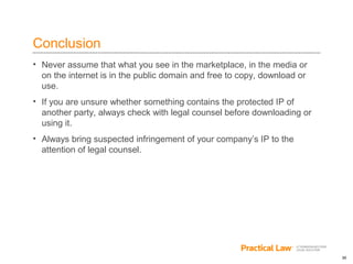 30
Conclusion
• Never assume that what you see in the marketplace, in the media or
on the internet is in the public domain and free to copy, download or
use.
• If you are unsure whether something contains the protected IP of
another party, always check with legal counsel before downloading or
using it.
• Always bring suspected infringement of your company’s IP to the
attention of legal counsel.
 