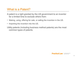 6
What is a Patent?
A patent is a right granted by the US government to an inventor
for a limited time to exclude others from:
• Making, using, offering for sale, or selling the invention in the US.
• Importing the invention into the US.
Utility patents (including business method patents) are the most
common types of patents.
 