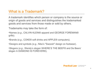 8
What is a Trademark?
A trademark identifies which person or company is the source or
origin of goods and services and distinguishes the trademarked
goods and services from those made or sold by others.
Trademarks may take the form of:
•Names (e.g., CALVIN KLEIN® apparel and GEORGE FOREMAN®
grills).
•Brands (e.g., COKE® soft drinks and APPLE® computers).
•Designs and symbols (e.g., Nike’s "Swoosh" design on footwear).
•Slogans (e.g., Wendy’s slogan WHERE’S THE BEEF® and De Beers’
slogan A DIAMOND IS FOREVER®).
 