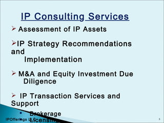 3
IP Consulting Services
 Assessment of IP Assets
IP Strategy Recommendations
and
Implementation
 M&A and Equity Investment Due
Diligence
 IP Transaction Services and
Support
 Brokerage
 LicensingIPOfferings LLC
 
