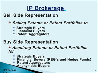 4
IP Brokerage
Sell Side Representation
 Selling Patents or Patent Portfolios to
 Strategic Buyers
 Financial Buyers
 Patent Aggregators
Buy Side Representation
 Acquiring Patents or Patent Portfolios
for
 Strategic Buyers
 Financial Buyers (PEG’s and Hedge Funds)
 Patent Aggregators
 Anonymous Buyers
IPOfferings
 