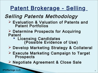 5
Patent Brokerage - Selling
Selling Patents Methodology
 Evaluation & Valuation of Patents and
Patent Portfolios
 Determine Prospects for Acquiring
Patent
 Licensing Candidates
(Possible Evidence of Use)
 Develop Marketing Strategy & Collateral
 Execute Marketing Campaign to Target
Prospects
 Negotiate Agreement & Close Sale
IPOfferings LLC
 