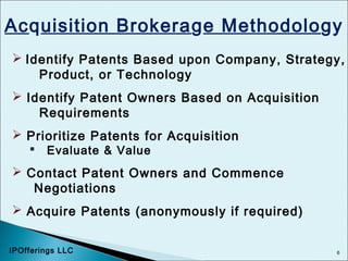 6
Acquisition Brokerage Methodology
 Identify Patents Based upon Company, Strategy,
Product, or Technology
 Identify Patent Owners Based on Acquisition
Requirements
 Prioritize Patents for Acquisition
 Evaluate & Value
 Contact Patent Owners and Commence
Negotiations
 Acquire Patents (anonymously if required)
IPOfferings LLC
 