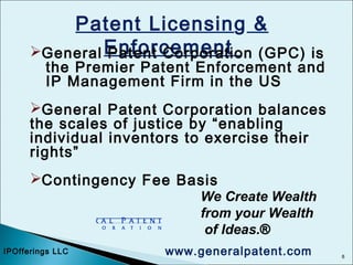 8
Patent Licensing &
EnforcementGeneral Patent Corporation (GPC) is
the Premier Patent Enforcement and
IP Management Firm in the US
General Patent Corporation balances
the scales of justice by “enabling
individual inventors to exercise their
rights”
Contingency Fee Basis
We Create Wealth
from your Wealth
of Ideas.®
IPOfferings LLC www.generalpatent.com
 
