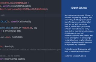 ExpertServices
My experience spans over 20 years in
software engineering. wireless, and
networking that has proven useful
identifying prior-art. Additionally, I
have worked with computers,
devices, owned an ISP, built many
software applications and tools,
patented my inventions, built my own
cloud infrastructure, and
commercialized my own patents. My
hands-on expertise in computing is
vast and has been helpful in finding
evidence and reproducing scenarios
in my Lab for my customers.
PhD in Computer Engineering with
over 10 patents and applications.
Motorola, Microosft, others
 