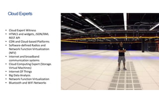 Cloud Experts
• Cloud Expert Witness
• HTML5 and widgets, JSON/XML
REST API
• CDN and Cloud-based Platforms
• Software-defined Radios and
Network Function Virtualization
(NFV)
• Internet and broadband
communication systems
• Cloud Computing Expert (Storage.
Virtual Machines)
• Internet Of Things
• Big Data Analysis
• Network Function Virtualization
• Bluetooth and WiFi Networks
 