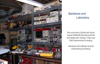 Backbone and
Laboratory
We count with a full lab with cloud-
based VMWARE/XenServer/KVM
test facility with 10Gbps / Fiber and
GbE Internet links for testing.
Hardware and software reverse
engineering and testing.
 