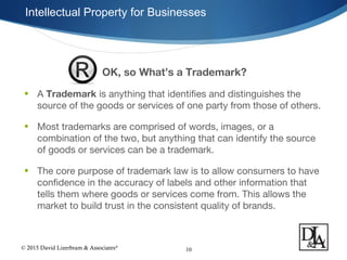 © 2015 David Lizerbram & Associates®
Intellectual Property for Businesses
10
OK, so What’s a Trademark?
• A Trademark is anything that identifies and distinguishes the
source of the goods or services of one party from those of others.
• Most trademarks are comprised of words, images, or a
combination of the two, but anything that can identify the source
of goods or services can be a trademark.
• The core purpose of trademark law is to allow consumers to have
confidence in the accuracy of labels and other information that
tells them where goods or services come from. This allows the
market to build trust in the consistent quality of brands.
 