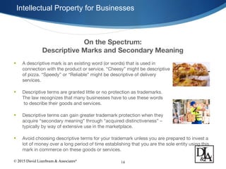 © 2015 David Lizerbram & Associates®
Intellectual Property for Businesses
14
On the Spectrum:
Descriptive Marks and Secondary Meaning
• A descriptive mark is an existing word (or words) that is used in
connection with the product or service. “Cheesy” might be descriptive
of pizza. “Speedy” or “Reliable” might be descriptive of delivery
services.
• Descriptive terms are granted little or no protection as trademarks.
The law recognizes that many businesses have to use these words
to describe their goods and services.
• Descriptive terms can gain greater trademark protection when they
acquire “secondary meaning” through “acquired distinctiveness” –
typically by way of extensive use in the marketplace.
• Avoid choosing descriptive terms for your trademark unless you are prepared to invest a
lot of money over a long period of time establishing that you are the sole entity using this
mark in commerce on these goods or services.
 