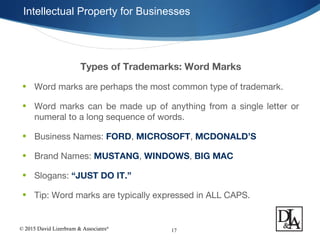 © 2015 David Lizerbram & Associates®
Intellectual Property for Businesses
17
Types of Trademarks: Word Marks
• Word marks are perhaps the most common type of trademark.
• Word marks can be made up of anything from a single letter or
numeral to a long sequence of words.
• Business Names: FORD, MICROSOFT, MCDONALD’S
• Brand Names: MUSTANG, WINDOWS, BIG MAC
• Slogans: “JUST DO IT.”
• Tip: Word marks are typically expressed in ALL CAPS.
 