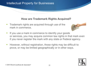 © 2015 David Lizerbram & Associates®
Intellectual Property for Businesses
22
How are Trademark Rights Acquired?
• Trademark rights are acquired through use of the
mark in commerce.
• If you use a mark in commerce to identify your goods
or services, you may acquire common law rights in that mark even
if you never register the mark with any state or Federal agency.
• However, without registration, those rights may be difficult to
prove, or may be limited geographically or in other ways.
 