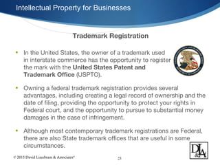 © 2015 David Lizerbram & Associates®
Intellectual Property for Businesses
23
Trademark Registration
• In the United States, the owner of a trademark used
in interstate commerce has the opportunity to register
the mark with the United States Patent and
Trademark Office (USPTO).
• Owning a federal trademark registration provides several
advantages, including creating a legal record of ownership and the
date of filing, providing the opportunity to protect your rights in
Federal court, and the opportunity to pursue to substantial money
damages in the case of infringement.
• Although most contemporary trademark registrations are Federal,
there are also State trademark offices that are useful in some
circumstances.
 