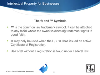 © 2015 David Lizerbram & Associates®
Intellectual Property for Businesses
24
The ® and ™ Symbols
• ™ is the common law trademark symbol. It can be attached
to any mark where the owner is claiming trademark rights in
good faith.
• ® may only be used when the USPTO has issued an active
Certificate of Registration.
• Use of ® without a registration is fraud under Federal law.
 
